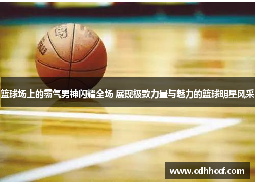 篮球场上的霸气男神闪耀全场 展现极致力量与魅力的篮球明星风采