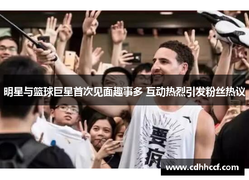 明星与篮球巨星首次见面趣事多 互动热烈引发粉丝热议