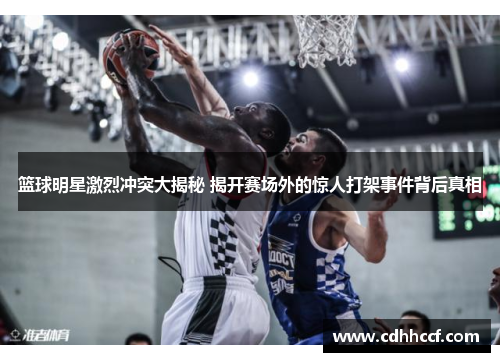 篮球明星激烈冲突大揭秘 揭开赛场外的惊人打架事件背后真相